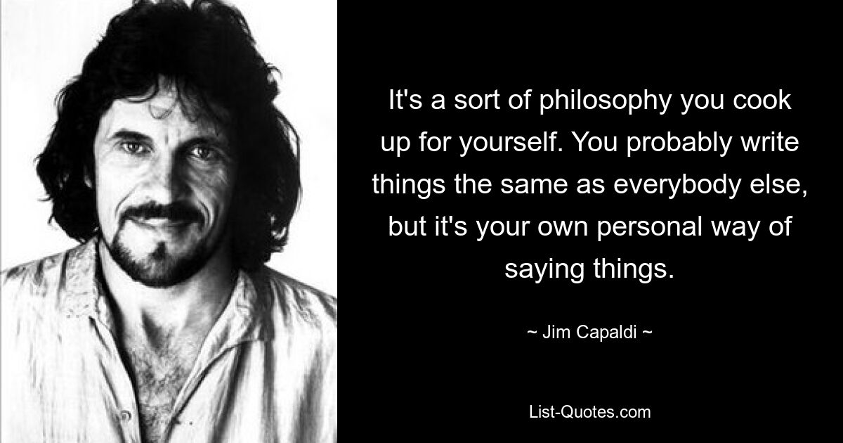 It's a sort of philosophy you cook up for yourself. You probably write things the same as everybody else, but it's your own personal way of saying things. — © Jim Capaldi