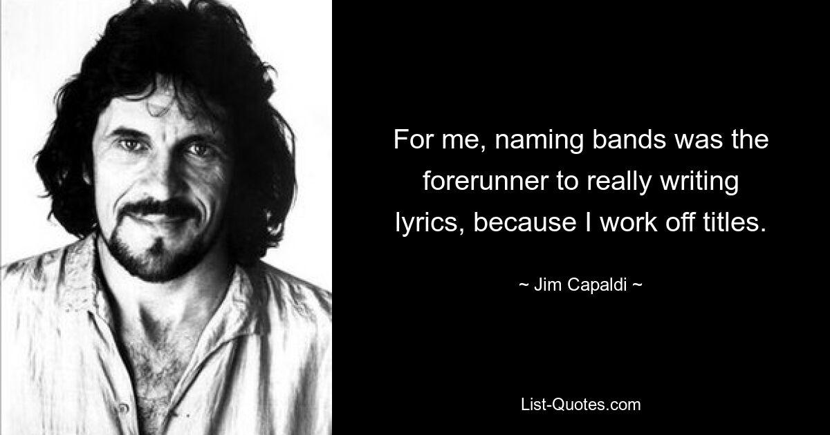 For me, naming bands was the forerunner to really writing lyrics, because I work off titles. — © Jim Capaldi