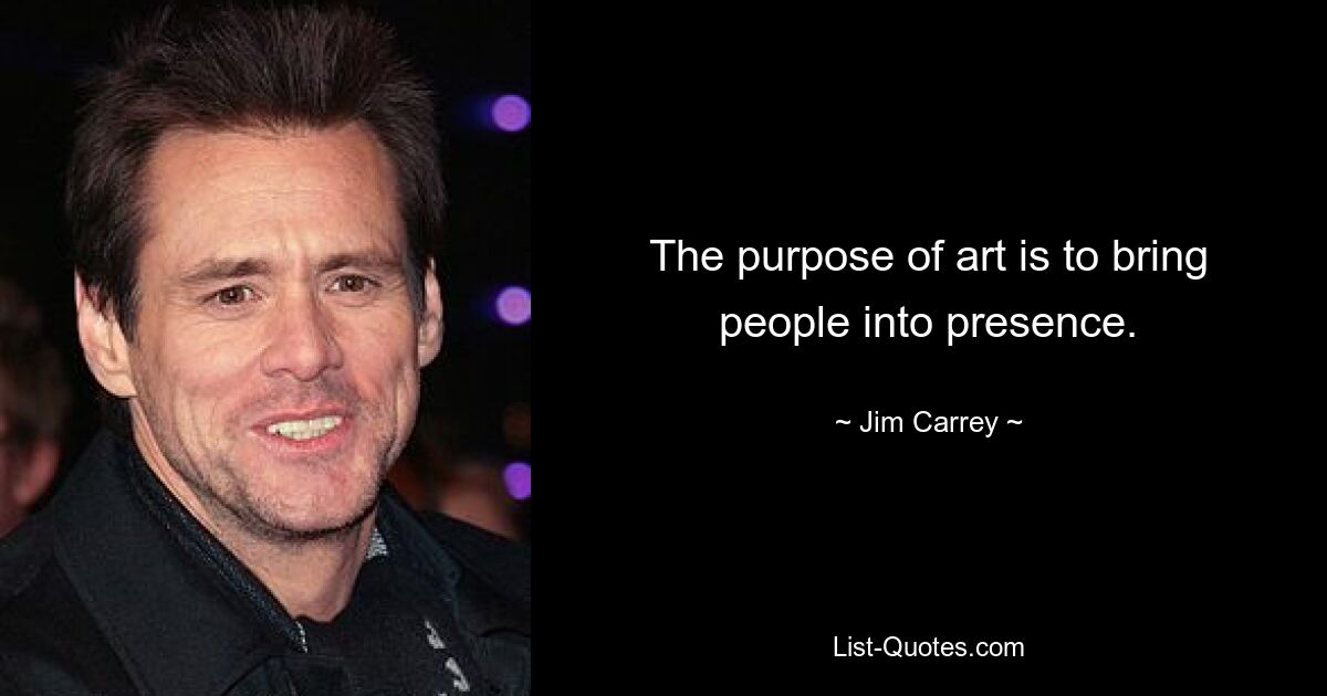 The purpose of art is to bring people into presence. — © Jim Carrey