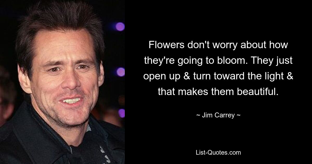 Flowers don't worry about how they're going to bloom. They just open up & turn toward the light & that makes them beautiful. — © Jim Carrey