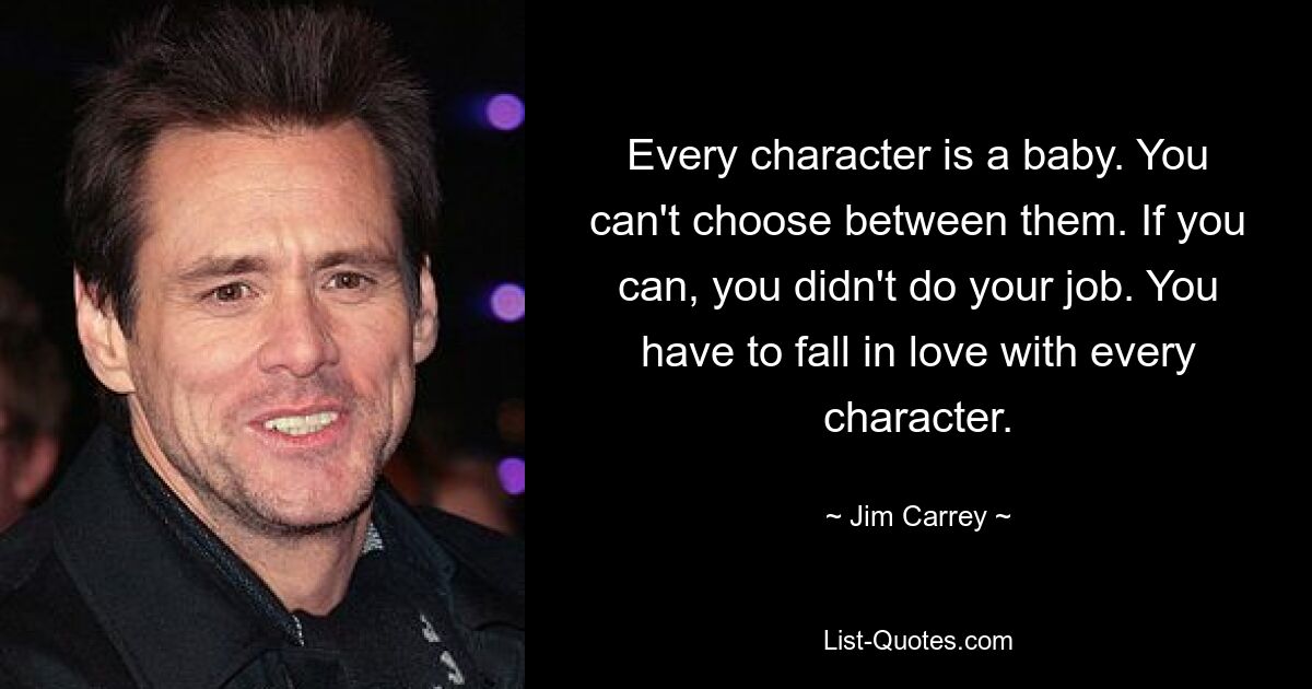 Every character is a baby. You can't choose between them. If you can, you didn't do your job. You have to fall in love with every character. — © Jim Carrey