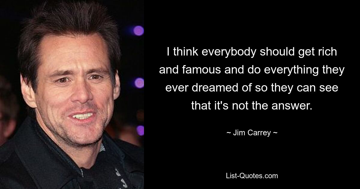 I think everybody should get rich and famous and do everything they ever dreamed of so they can see that it's not the answer. — © Jim Carrey