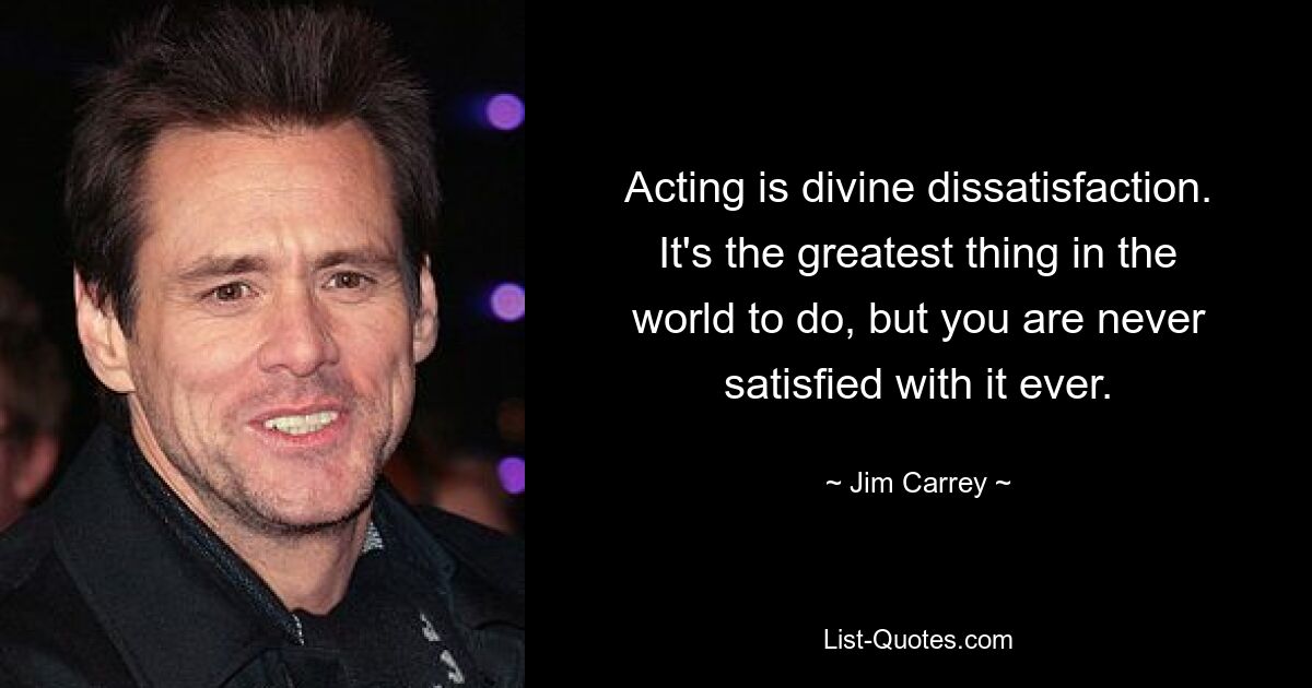 Acting is divine dissatisfaction. It's the greatest thing in the world to do, but you are never satisfied with it ever. — © Jim Carrey