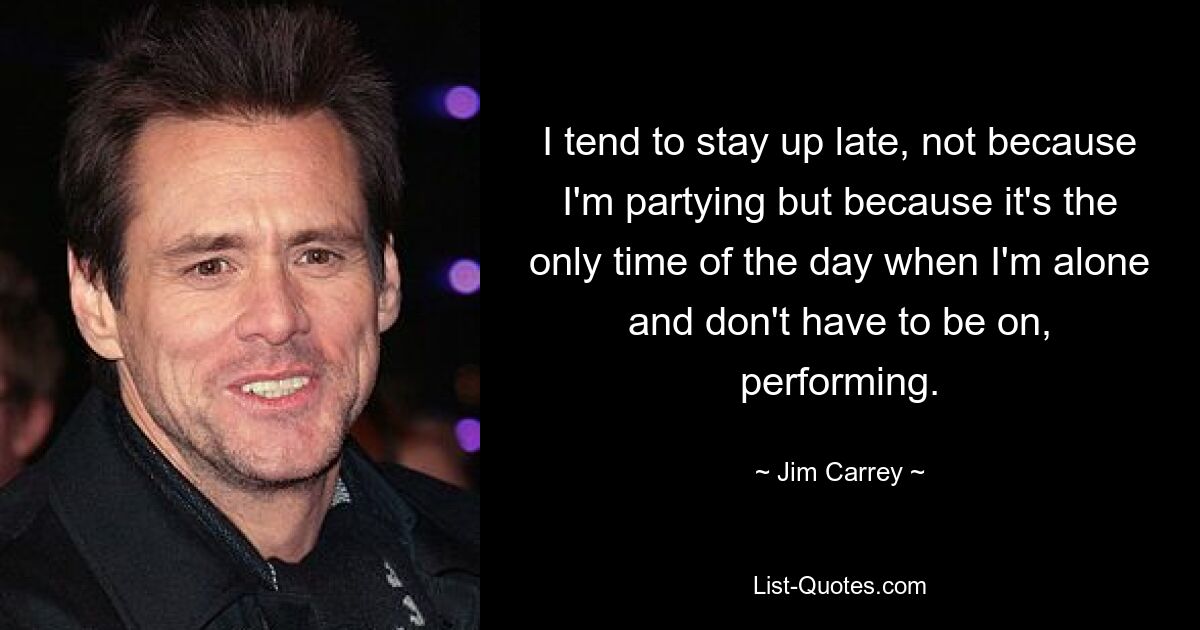 I tend to stay up late, not because I'm partying but because it's the only time of the day when I'm alone and don't have to be on, performing. — © Jim Carrey