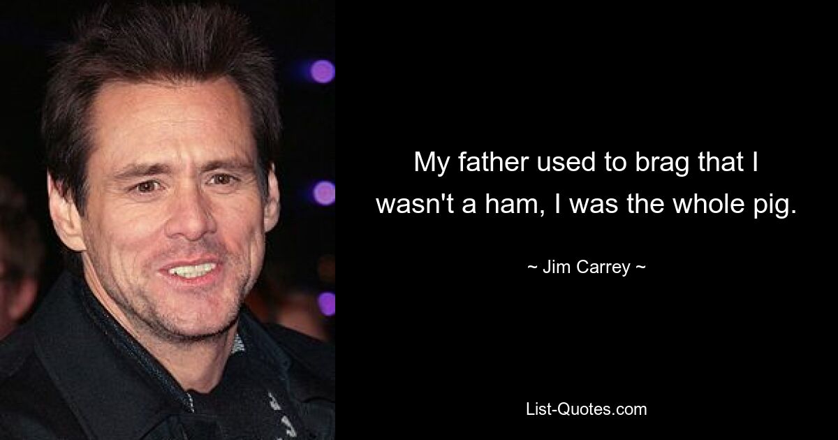 My father used to brag that I wasn't a ham, I was the whole pig. — © Jim Carrey