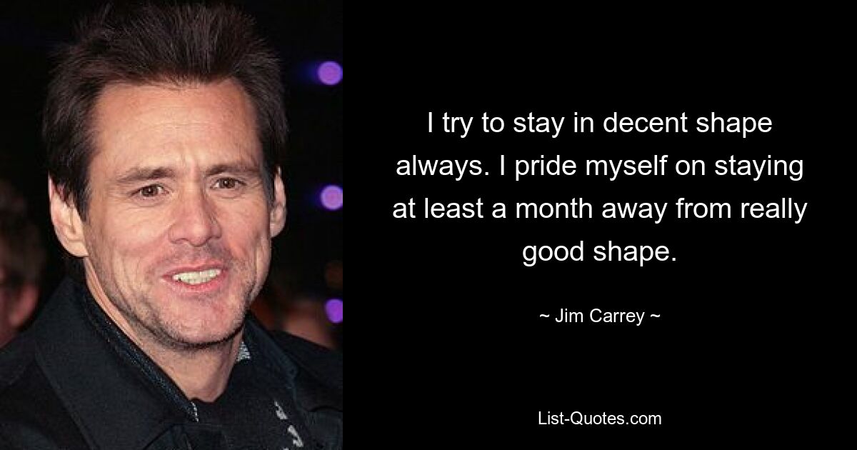 I try to stay in decent shape always. I pride myself on staying at least a month away from really good shape. — © Jim Carrey