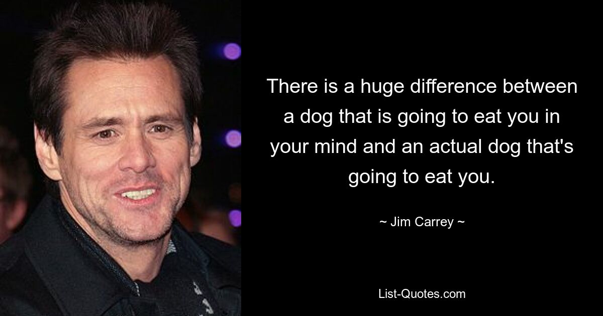 There is a huge difference between a dog that is going to eat you in your mind and an actual dog that's going to eat you. — © Jim Carrey