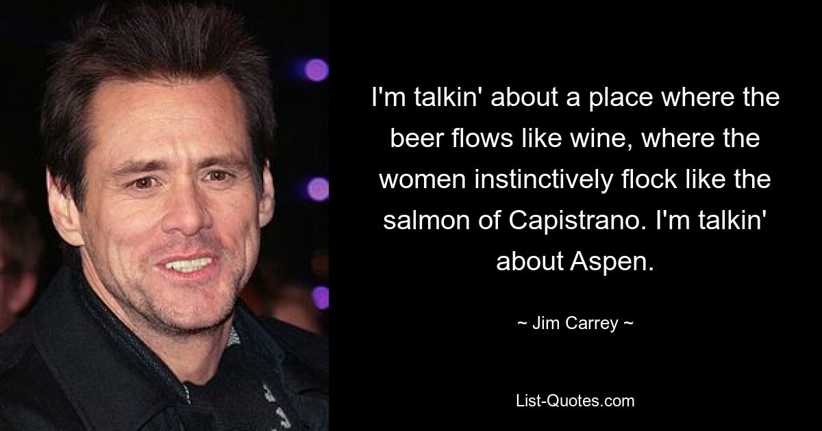 I'm talkin' about a place where the beer flows like wine, where the women instinctively flock like the salmon of Capistrano. I'm talkin' about Aspen. — © Jim Carrey