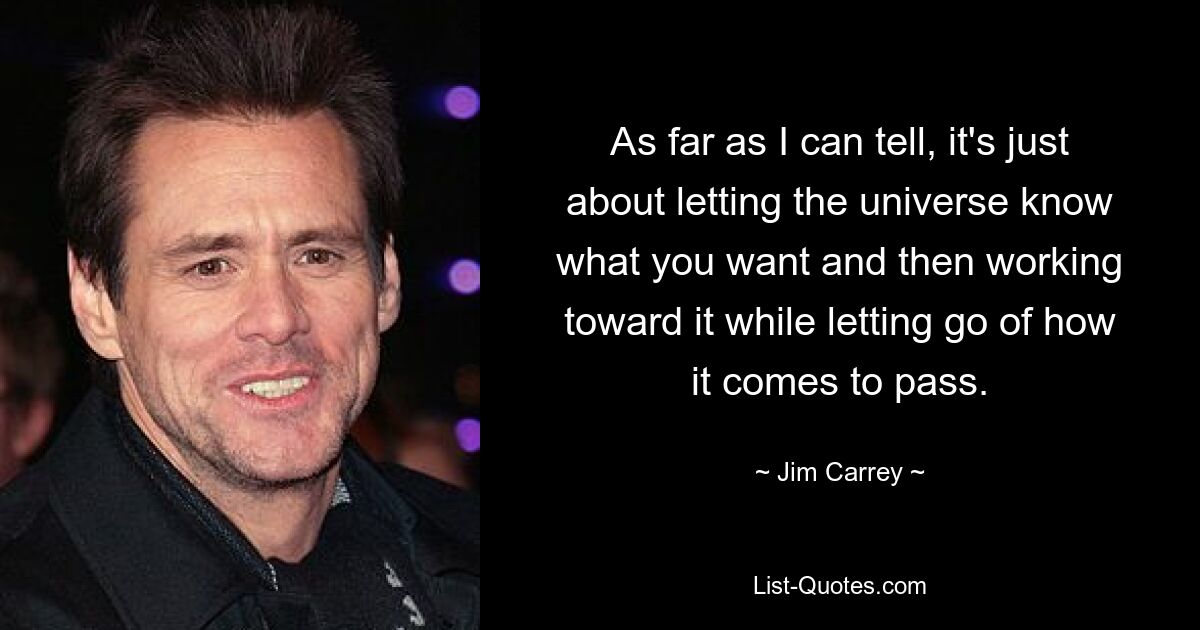 As far as I can tell, it's just about letting the universe know what you want and then working toward it while letting go of how it comes to pass. — © Jim Carrey