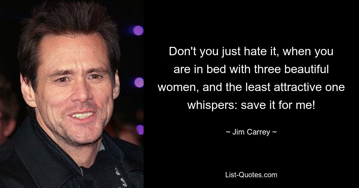 Don't you just hate it, when you are in bed with three beautiful women, and the least attractive one whispers: save it for me! — © Jim Carrey