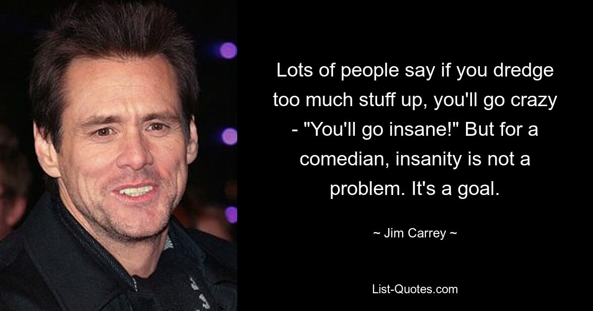 Lots of people say if you dredge too much stuff up, you'll go crazy - "You'll go insane!" But for a comedian, insanity is not a problem. It's a goal. — © Jim Carrey