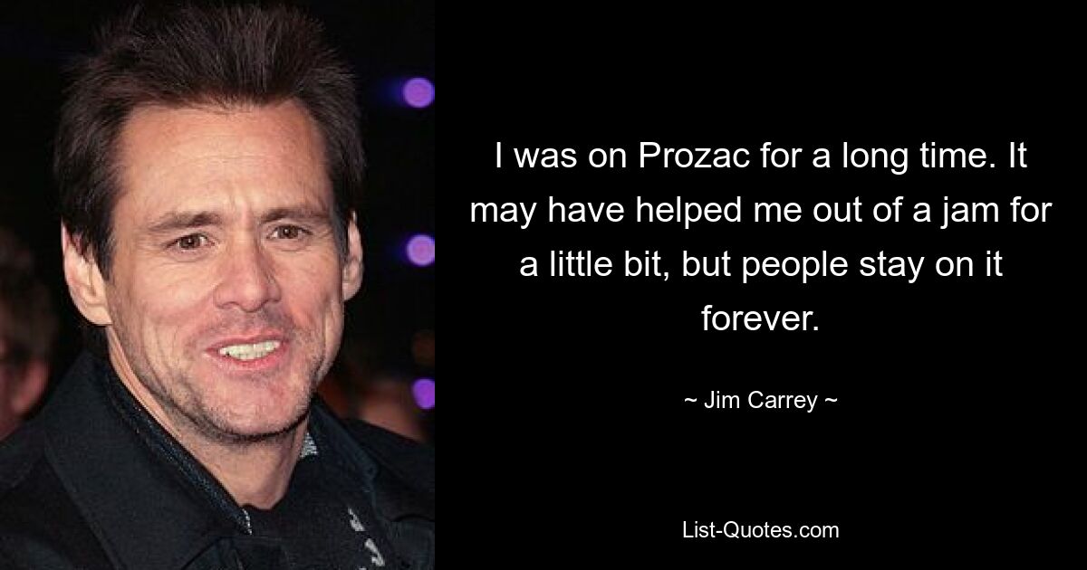 I was on Prozac for a long time. It may have helped me out of a jam for a little bit, but people stay on it forever. — © Jim Carrey