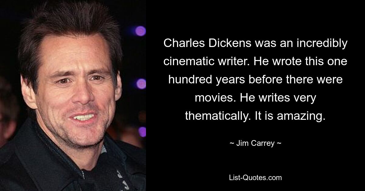 Charles Dickens was an incredibly cinematic writer. He wrote this one hundred years before there were movies. He writes very thematically. It is amazing. — © Jim Carrey