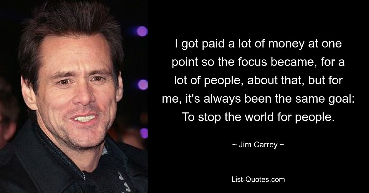 I got paid a lot of money at one point so the focus became, for a lot of people, about that, but for me, it's always been the same goal: To stop the world for people. — © Jim Carrey