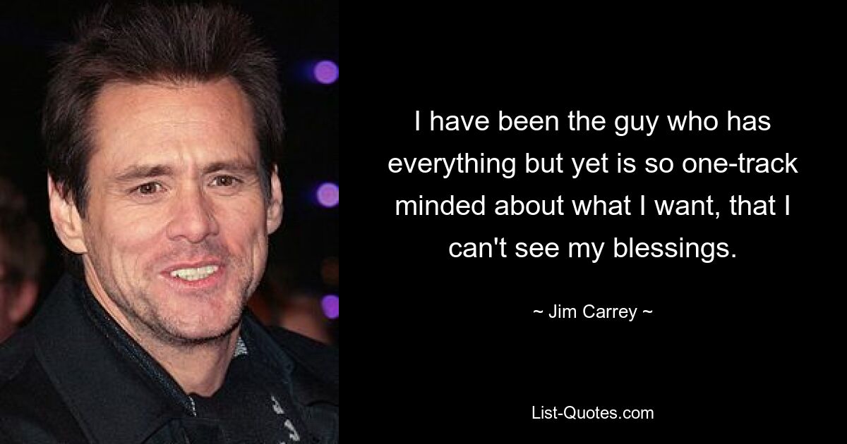 I have been the guy who has everything but yet is so one-track minded about what I want, that I can't see my blessings. — © Jim Carrey