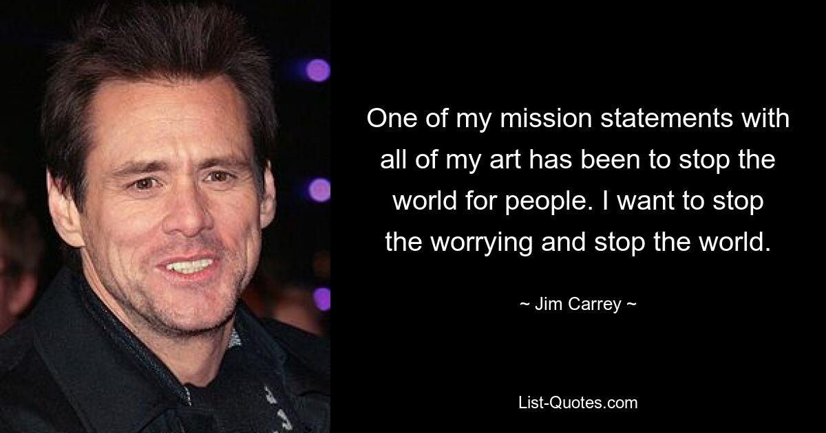 One of my mission statements with all of my art has been to stop the world for people. I want to stop the worrying and stop the world. — © Jim Carrey