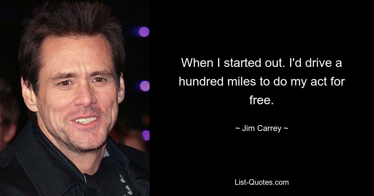 When I started out. I'd drive a hundred miles to do my act for free. — © Jim Carrey