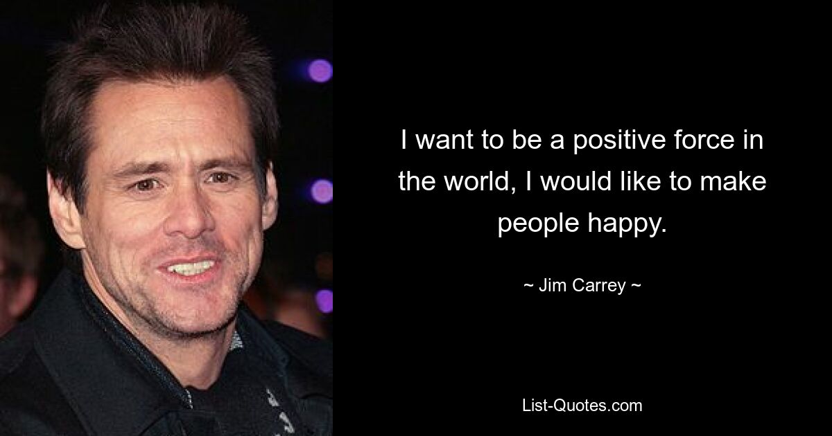 I want to be a positive force in the world, I would like to make people happy. — © Jim Carrey