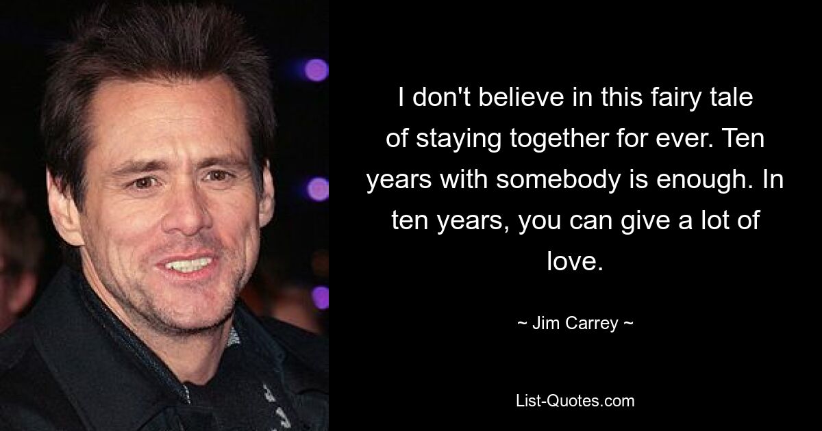 I don't believe in this fairy tale of staying together for ever. Ten years with somebody is enough. In ten years, you can give a lot of love. — © Jim Carrey