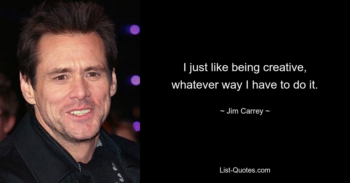 I just like being creative, whatever way I have to do it. — © Jim Carrey