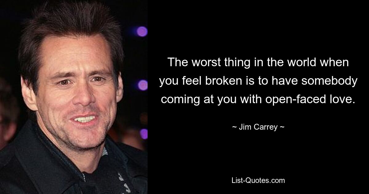 The worst thing in the world when you feel broken is to have somebody coming at you with open-faced love. — © Jim Carrey