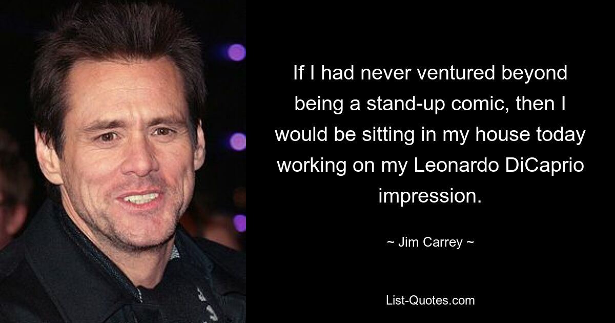 If I had never ventured beyond being a stand-up comic, then I would be sitting in my house today working on my Leonardo DiCaprio impression. — © Jim Carrey