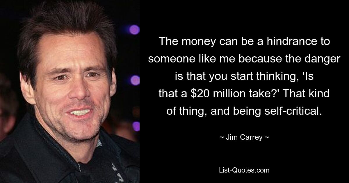 The money can be a hindrance to someone like me because the danger is that you start thinking, 'Is that a $20 million take?' That kind of thing, and being self-critical. — © Jim Carrey