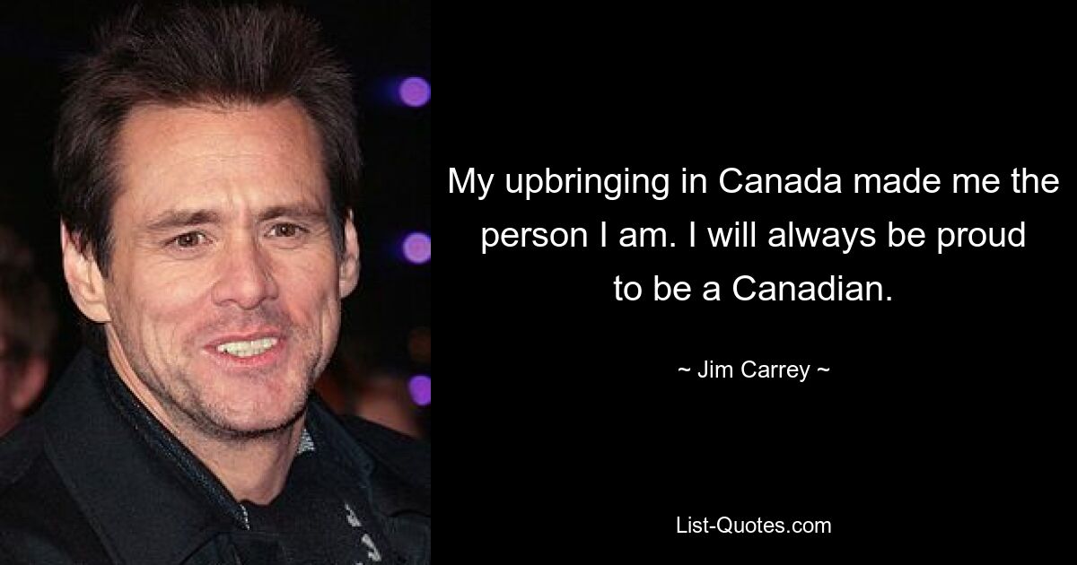 My upbringing in Canada made me the person I am. I will always be proud to be a Canadian. — © Jim Carrey