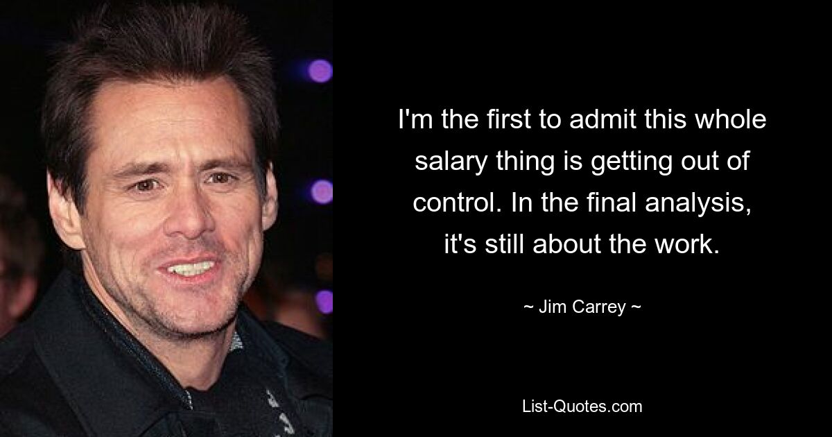 I'm the first to admit this whole salary thing is getting out of control. In the final analysis, it's still about the work. — © Jim Carrey