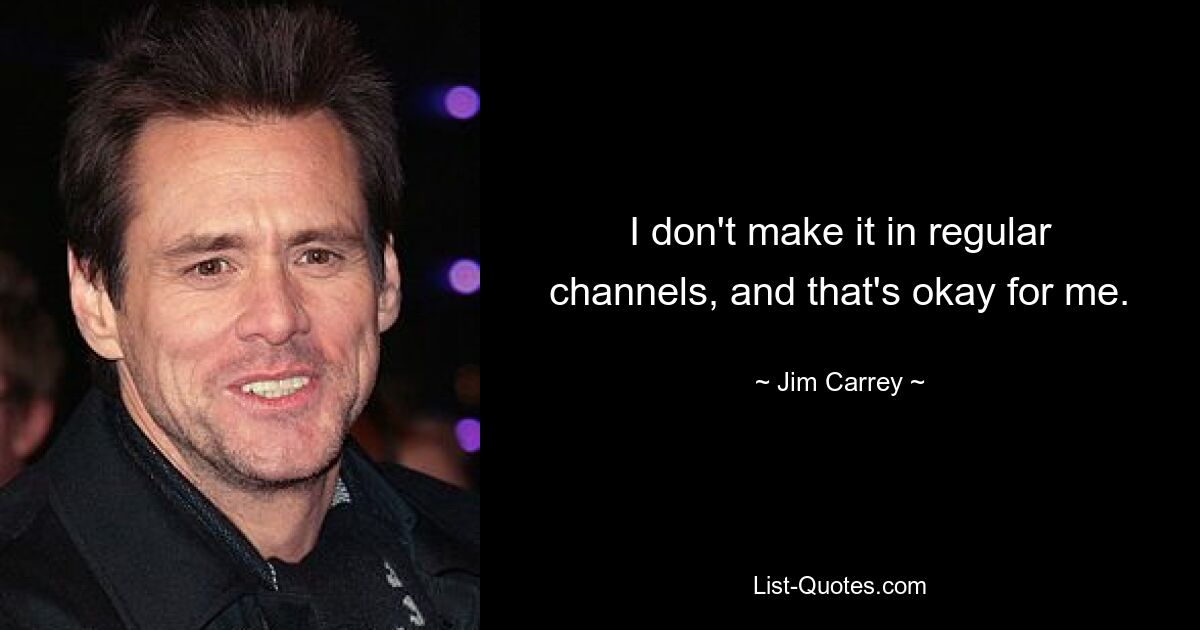 I don't make it in regular channels, and that's okay for me. — © Jim Carrey