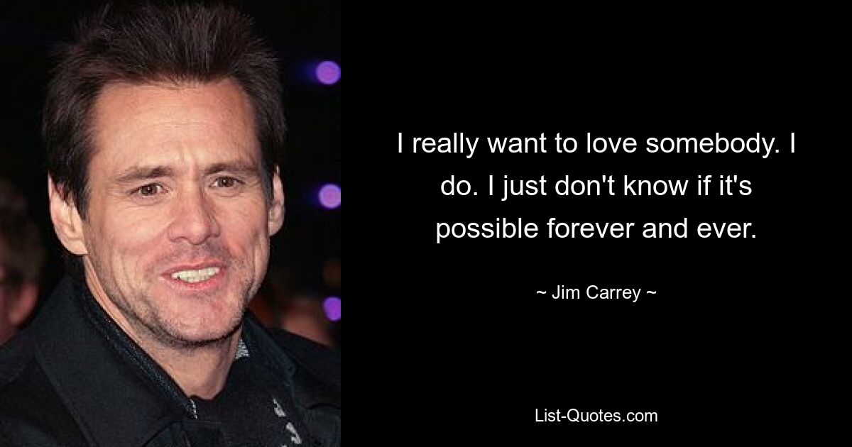 I really want to love somebody. I do. I just don't know if it's possible forever and ever. — © Jim Carrey