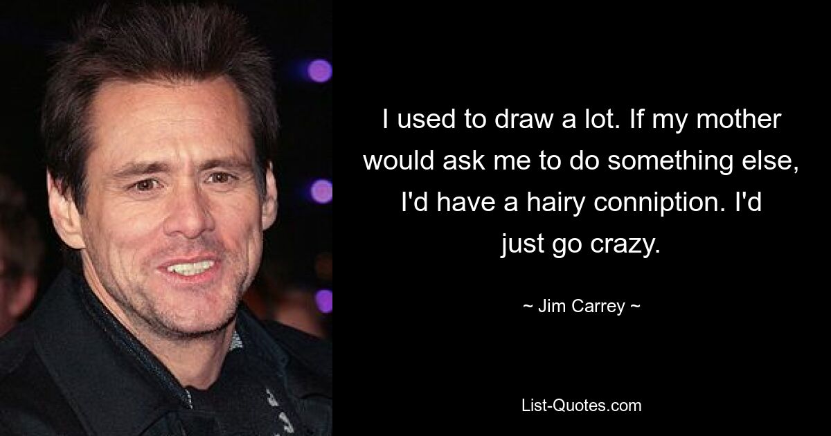 I used to draw a lot. If my mother would ask me to do something else, I'd have a hairy conniption. I'd just go crazy. — © Jim Carrey