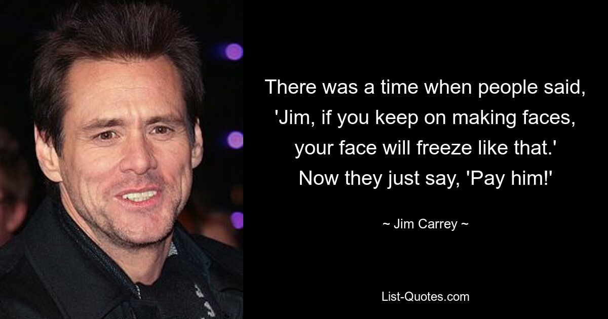 There was a time when people said, 'Jim, if you keep on making faces, your face will freeze like that.' Now they just say, 'Pay him!' — © Jim Carrey