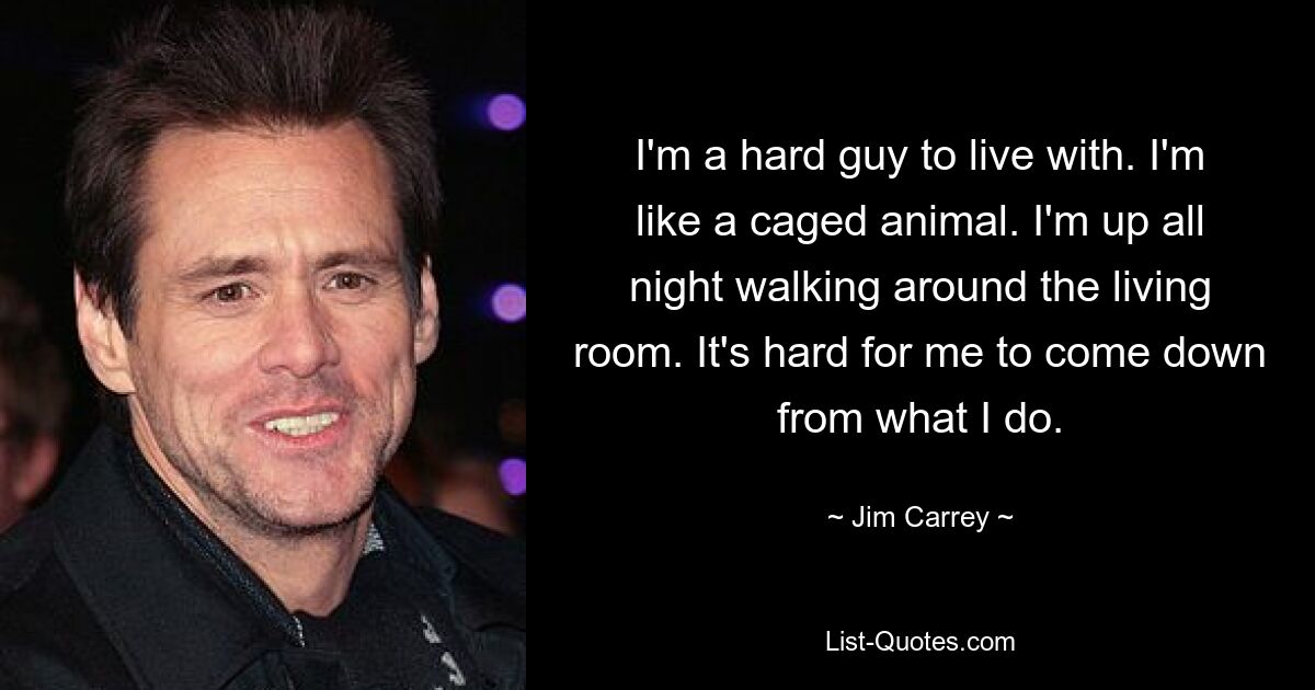 I'm a hard guy to live with. I'm like a caged animal. I'm up all night walking around the living room. It's hard for me to come down from what I do. — © Jim Carrey