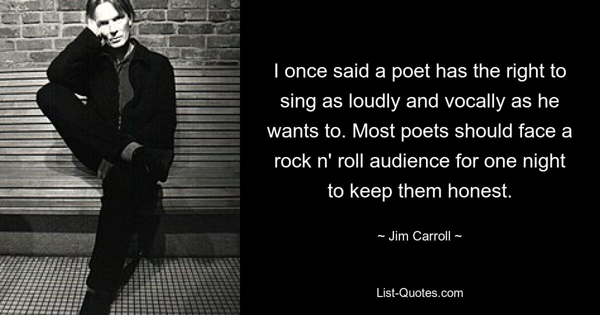 I once said a poet has the right to sing as loudly and vocally as he wants to. Most poets should face a rock n' roll audience for one night to keep them honest. — © Jim Carroll