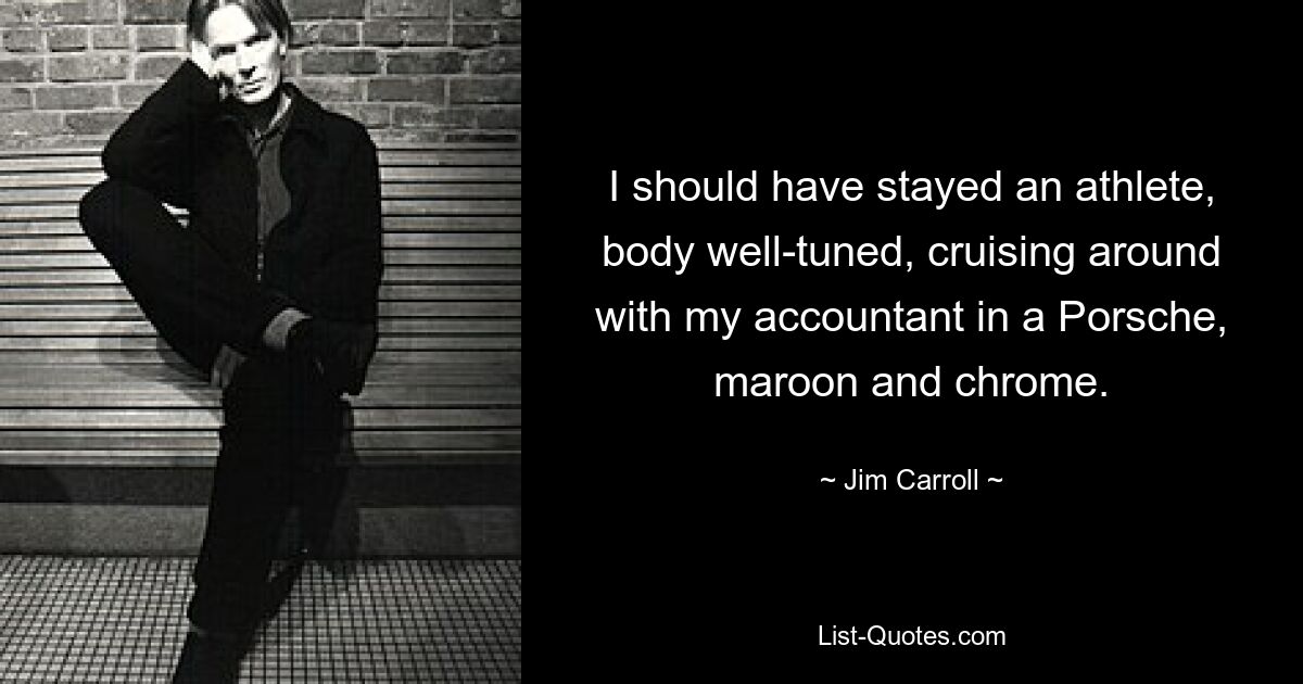 I should have stayed an athlete, body well-tuned, cruising around with my accountant in a Porsche, maroon and chrome. — © Jim Carroll