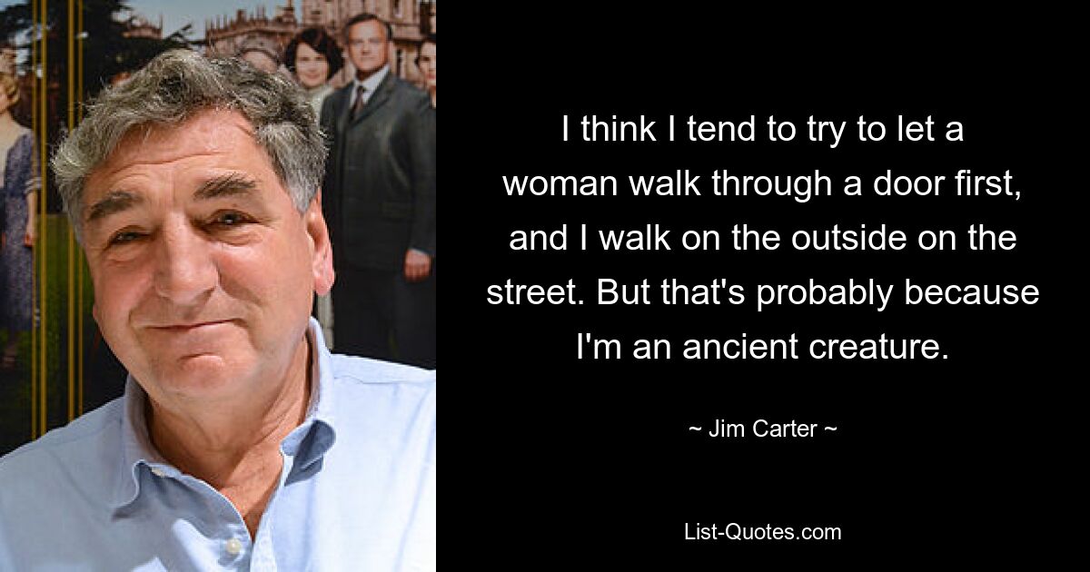 I think I tend to try to let a woman walk through a door first, and I walk on the outside on the street. But that's probably because I'm an ancient creature. — © Jim Carter