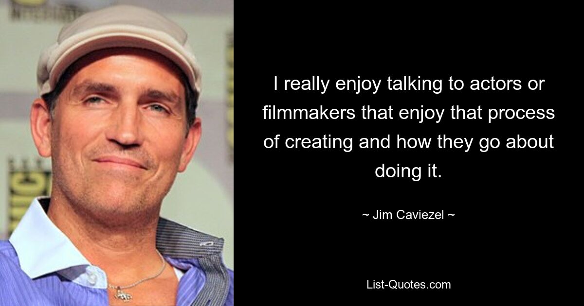 I really enjoy talking to actors or filmmakers that enjoy that process of creating and how they go about doing it. — © Jim Caviezel