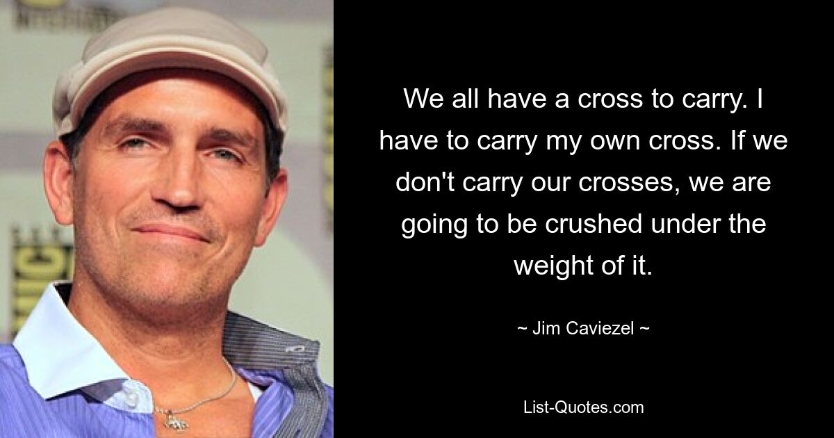 We all have a cross to carry. I have to carry my own cross. If we don't carry our crosses, we are going to be crushed under the weight of it. — © Jim Caviezel