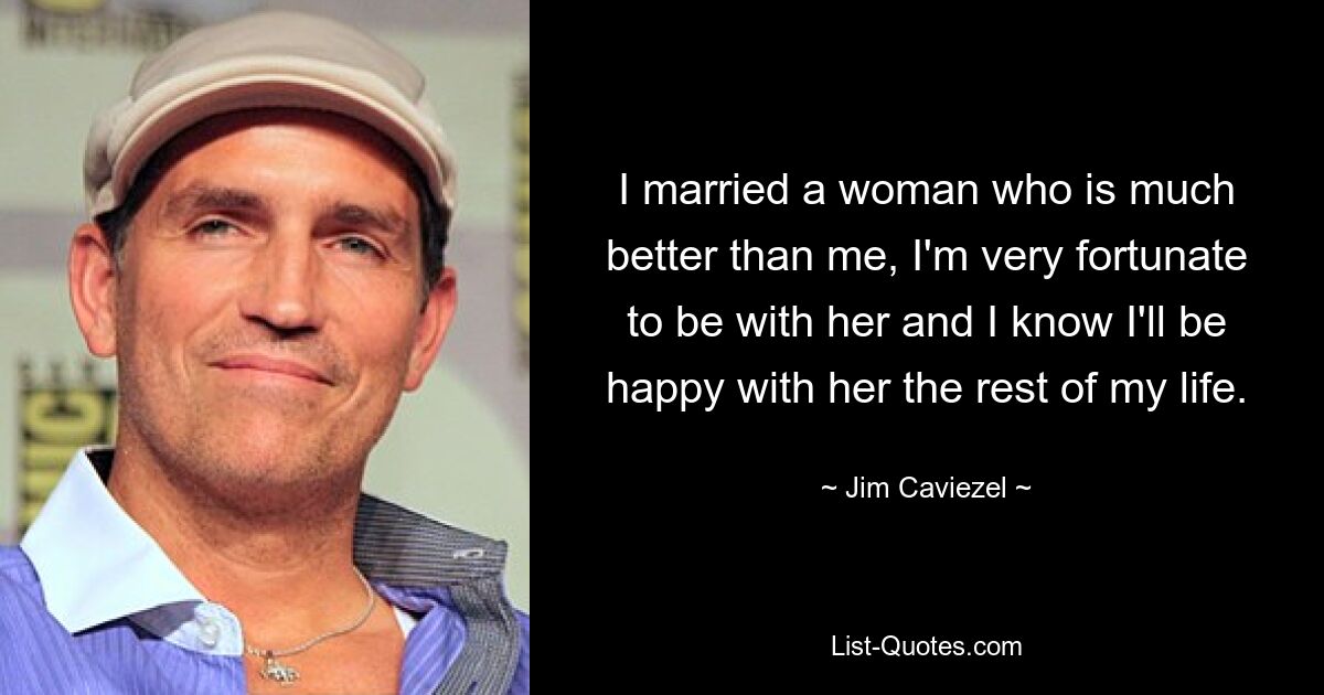 I married a woman who is much better than me, I'm very fortunate to be with her and I know I'll be happy with her the rest of my life. — © Jim Caviezel