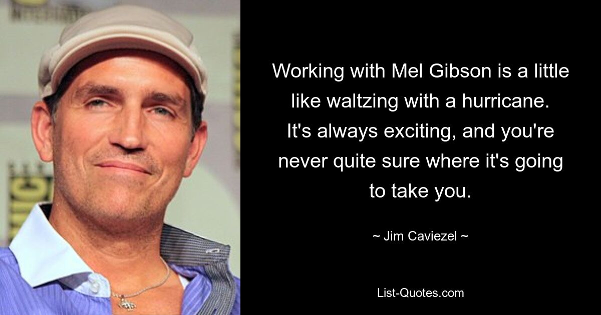 Working with Mel Gibson is a little like waltzing with a hurricane. It's always exciting, and you're never quite sure where it's going to take you. — © Jim Caviezel