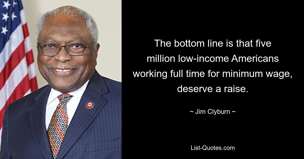 The bottom line is that five million low-income Americans working full time for minimum wage, deserve a raise. — © Jim Clyburn