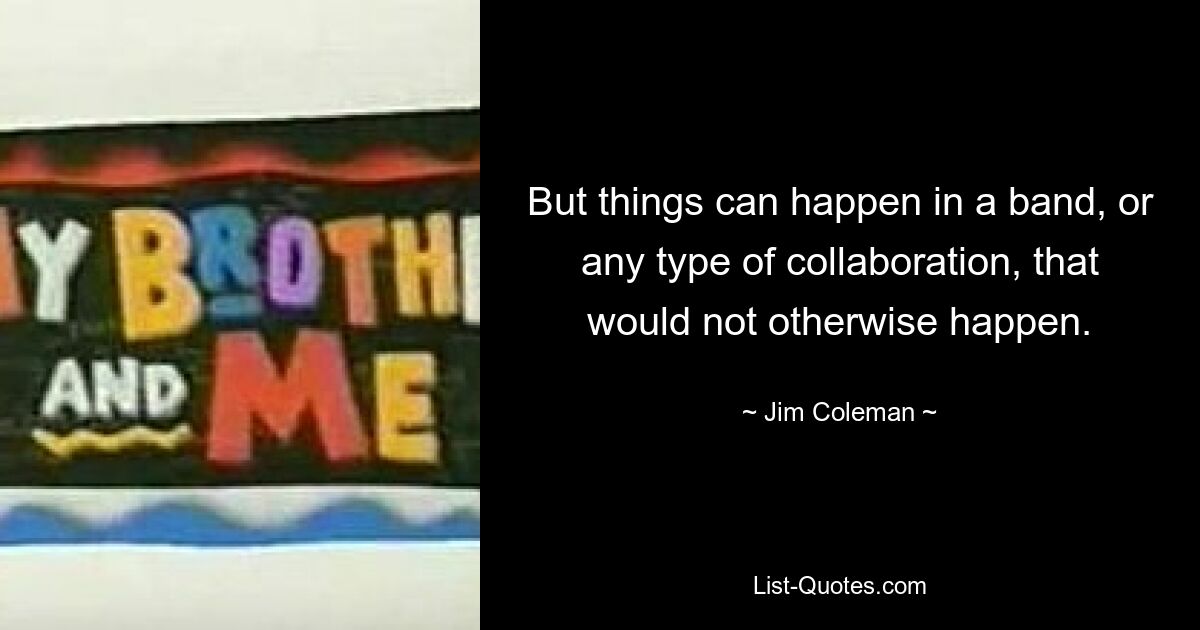 But things can happen in a band, or any type of collaboration, that would not otherwise happen. — © Jim Coleman