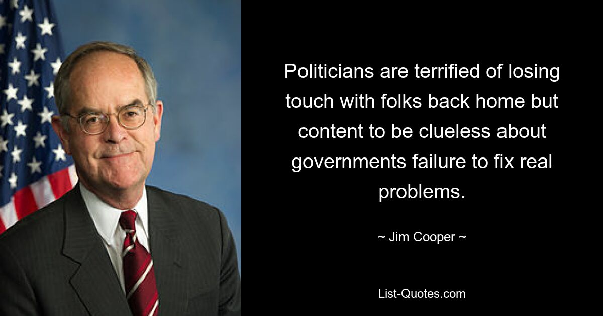 Politicians are terrified of losing touch with folks back home but content to be clueless about governments failure to fix real problems. — © Jim Cooper