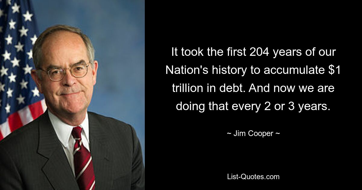 It took the first 204 years of our Nation's history to accumulate $1 trillion in debt. And now we are doing that every 2 or 3 years. — © Jim Cooper