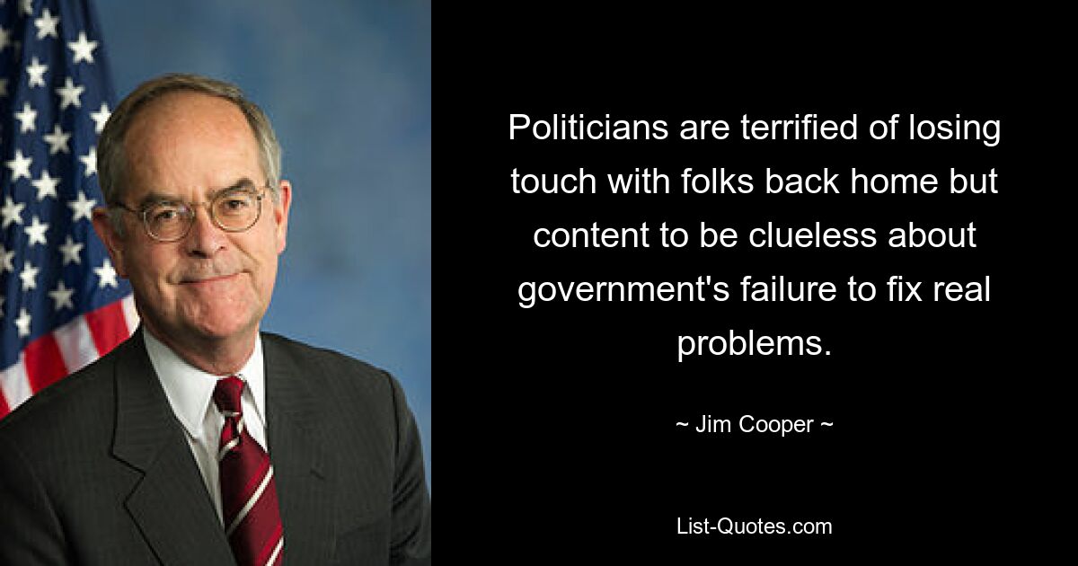 Politicians are terrified of losing touch with folks back home but content to be clueless about government's failure to fix real problems. — © Jim Cooper