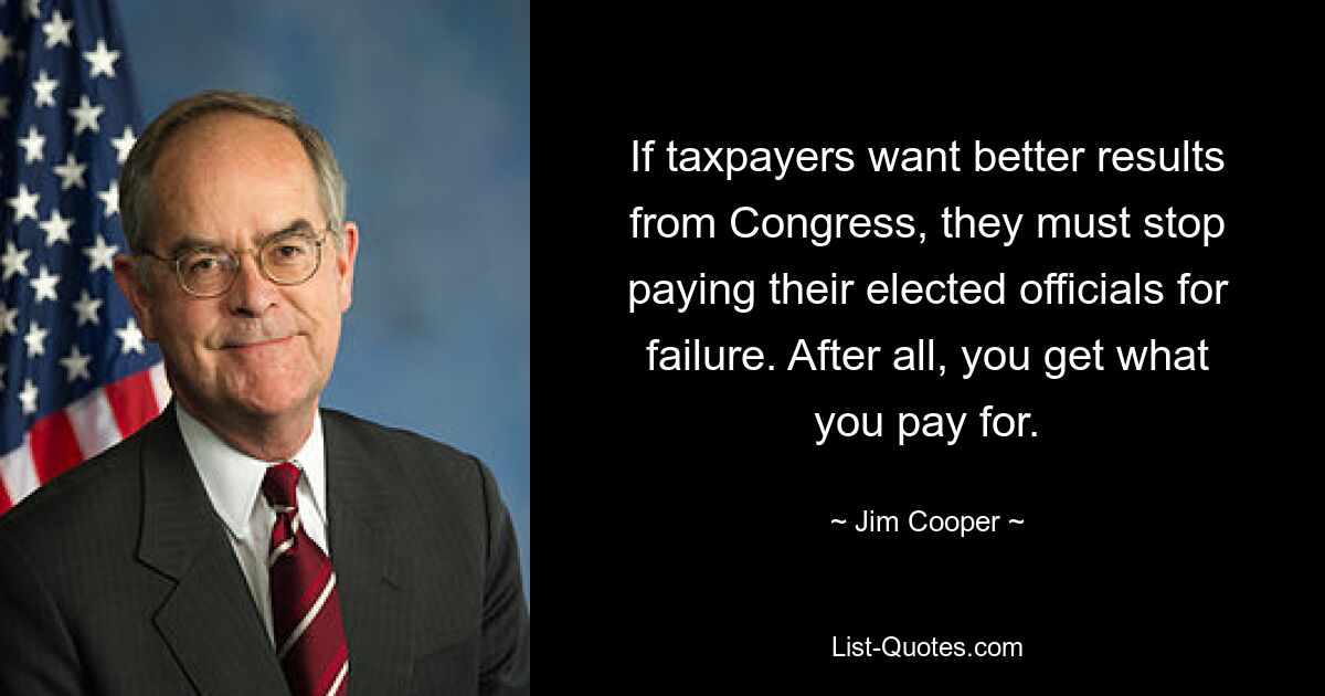 If taxpayers want better results from Congress, they must stop paying their elected officials for failure. After all, you get what you pay for. — © Jim Cooper