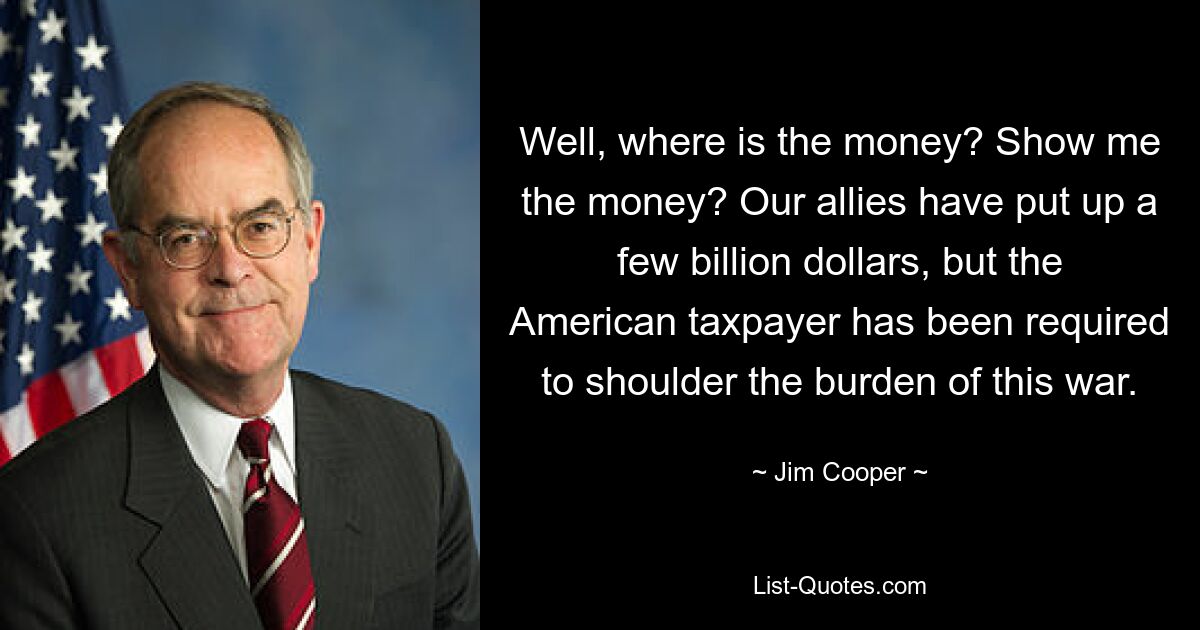 Well, where is the money? Show me the money? Our allies have put up a few billion dollars, but the American taxpayer has been required to shoulder the burden of this war. — © Jim Cooper