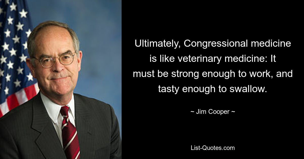 Ultimately, Congressional medicine is like veterinary medicine: It must be strong enough to work, and tasty enough to swallow. — © Jim Cooper