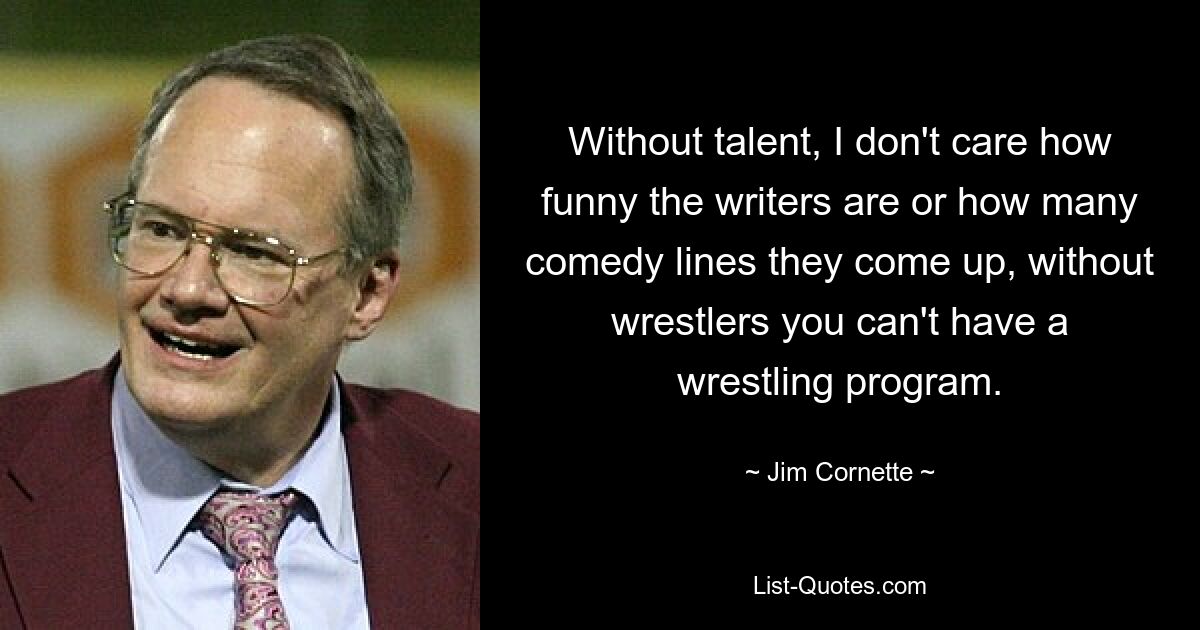 Without talent, I don't care how funny the writers are or how many comedy lines they come up, without wrestlers you can't have a wrestling program. — © Jim Cornette